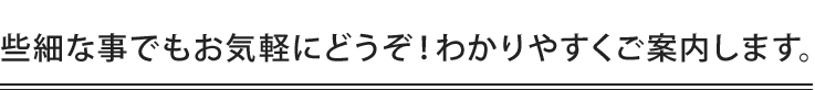 些細な事でもお気軽にどうぞ！わかりやすくご案内します。